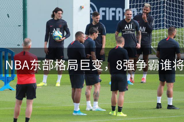 NBA东部格局巨变，8强争霸谁将称雄？